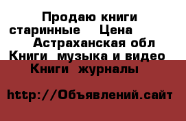 Продаю книги старинные  › Цена ­ 19 000 - Астраханская обл. Книги, музыка и видео » Книги, журналы   